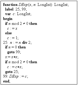 -: : function DExp(x, n: LongInt): LongInt;
  label  25, 99;
  var  c: LongInt;
begin
  if n mod 2 ¹ 0 then
    c : = x
  else
    c : = 1;
25:  n : = n div 2;
  if n = 0 then
    goto 99;
  x:= x*x;
  if n mod 2 ¹ 0 then
    c : = c*x;
  goto 25;
99: DExp : = c;
end;


